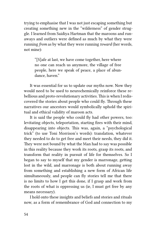 trying to emphasise that I was not just escaping something but
creating something new in the “wilderness” of gender strug-
gle. [earned from Saidiya Hartman that the maroons and run-
aways and outliers were defined as much by what they were
running fromas by what they were running toward (her words,
not mine):

“[S]afe at last, we have come together, here where
no one can reach us anymore, the village of free
people, here we speak of peace, a place of abun-
dance, haven.”

It-was essential for us to update our myths now. Now they
would need to be used to neurochemically reinforce these re-
bellious and proto-revolutionary activities. This is when I redis-
covered the stories about people who could fly. Through these
narratives our ancestors would symbolically uphold the spiri-
tual and ethical validity of maroon acts

It is said the people who could fly had other powers, too:
levitating objects, teleportation, starting fires with their mind,
disappearing into objects. This was, again, a “psychological
trick” (to use Toni Morrison's words): translation, whatever
they needed to do to get free and meet their needs, they did it.
‘They were not bound by what the Man had to say was possible
in this reality because they work its roots, grasp its roots, and
transform that reality in pursuit of life for themselves. So I
began to say to myself that my gender is marronage, getting
lost in the wild, and marronage is both about running away
from something and establishing a new form of African life
simultaneously, and people can fly stories tell me that there
is no limits to how I get this done, if I grasp and work from
the roots of what is oppressing us (ie, T must get free by any
‘means necessary).

Thold onto these insights and beliefs and stories and rituals
now, as a form of remembrance of God and connection to my

54
